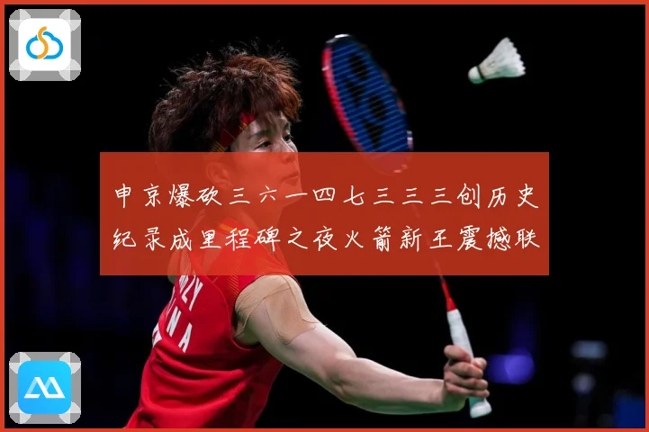 申京爆砍三六一四七三三三创历史纪录成里程碑之夜火箭新王震撼联赛场复盘-深度解析
