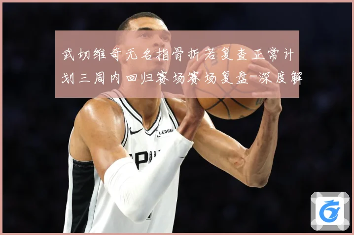 武切维奇无名指骨折若复查正常计划三周内回归赛场赛场复盘-深度解析