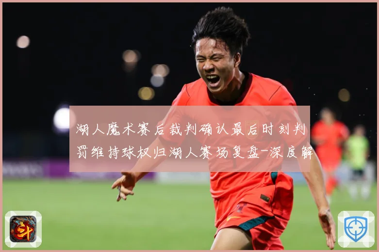 湖人魔术赛后裁判确认最后时刻判罚维持球权归湖人赛场复盘-深度解析