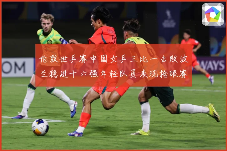 伦敦世乒赛中国女乒三比一击败波兰稳进十六强年轻队员表现抢眼赛场解读-深度解析
