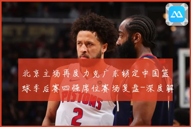 北京主场再度力克广东锁定中国篮球季后赛四强席位赛场复盘-深度解析