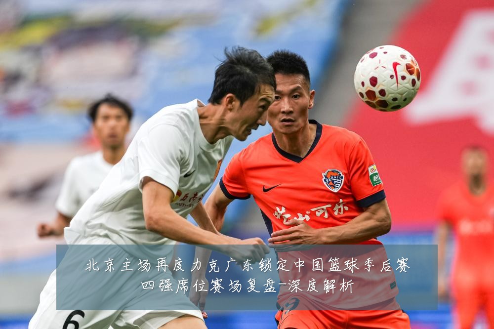 北京主场再度力克广东锁定中国篮球季后赛四强席位赛场复盘-深度解析